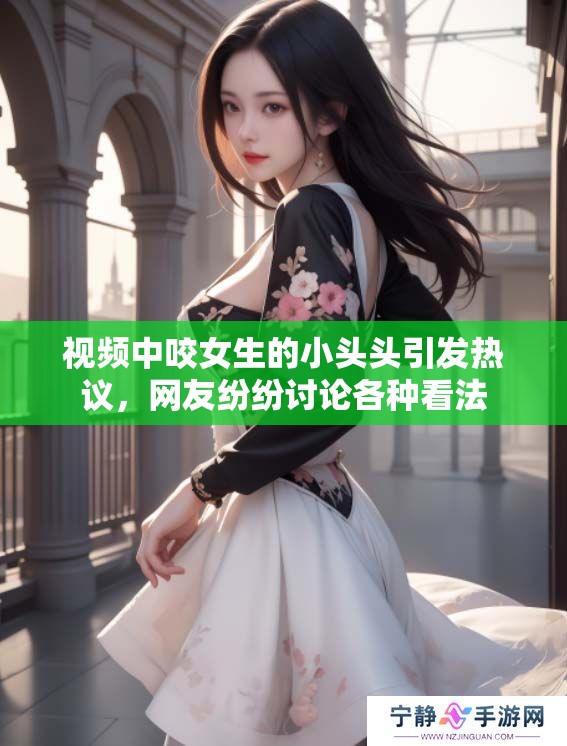 视频中咬女生的小头头引发热议，网友纷纷讨论各种看法