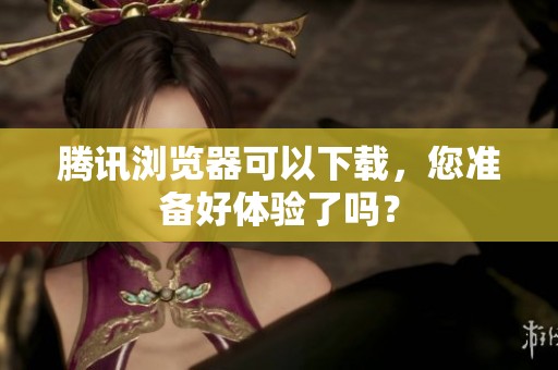 腾讯浏览器可以下载，您准备好体验了吗？
