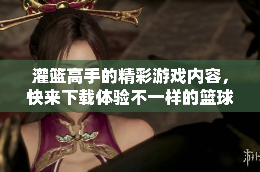 灌篮高手的精彩游戏内容，快来下载体验不一样的篮球之旅