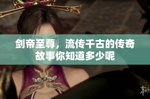剑帝至尊，流传千古的传奇故事你知道多少呢