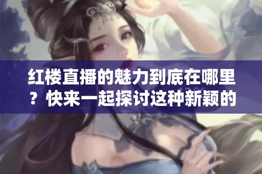 红楼直播的魅力到底在哪里？快来一起探讨这种新颖的互动形式吧！