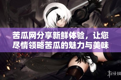 苦瓜网分享新鲜体验，让您尽情领略苦瓜的魅力与美味