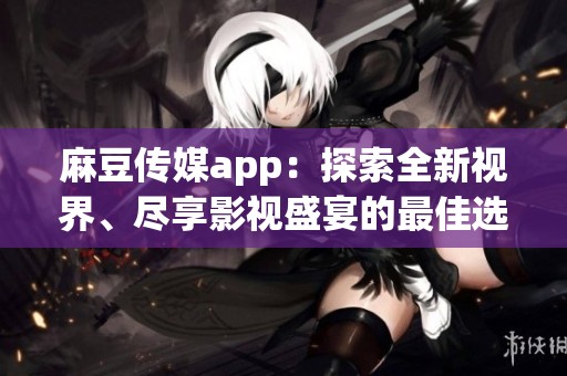 麻豆传媒app：探索全新视界、尽享影视盛宴的最佳选择
