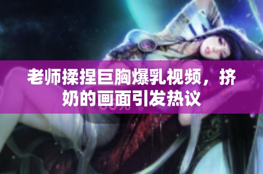 老师揉捏巨胸爆乳视频，挤奶的画面引发热议