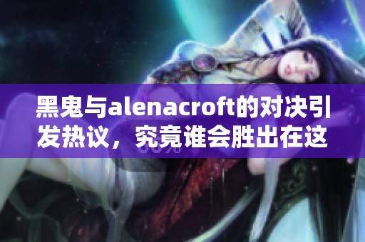 黑鬼与alenacroft的对决引发热议，究竟谁会胜出在这场激战中？