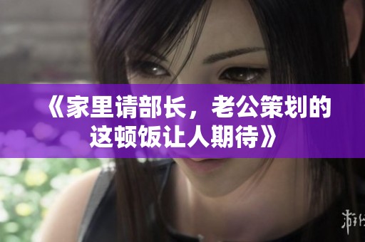 《家里请部长，老公策划的这顿饭让人期待》