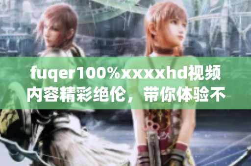 fuqer100%xxxxhd视频内容精彩绝伦，带你体验不一样的视觉盛宴