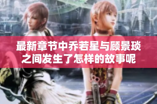 最新章节中乔若星与顾景琰之间发生了怎样的故事呢