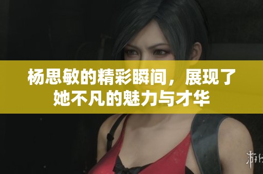 杨思敏的精彩瞬间，展现了她不凡的魅力与才华