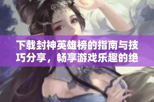 下载封神英雄榜的指南与技巧分享，畅享游戏乐趣的绝佳体验