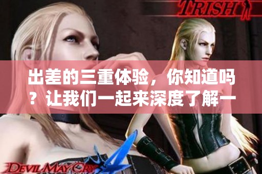 出差的三重体验，你知道吗？让我们一起来深度了解一下出差的各个方面。
