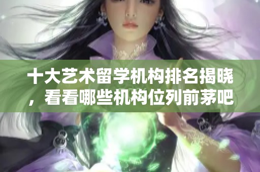 十大艺术留学机构排名揭晓，看看哪些机构位列前茅吧
