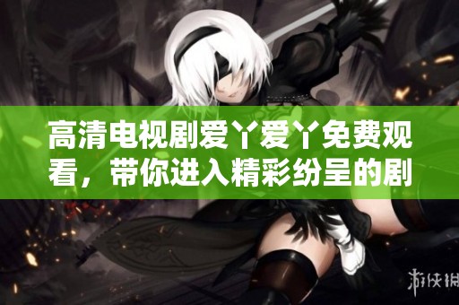 高清电视剧爱丫爱丫免费观看，带你进入精彩纷呈的剧情世界