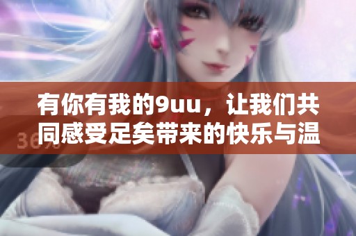 有你有我的9uu，让我们共同感受足矣带来的快乐与温暖。