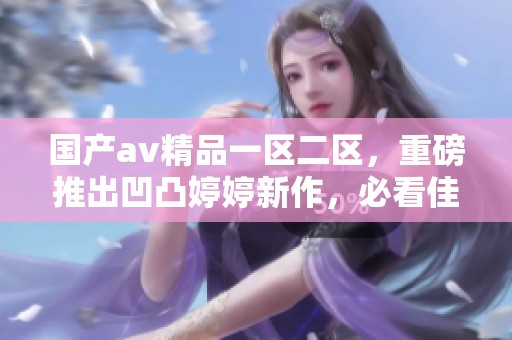 国产**精品一区二区，重磅推出凹凸**新作，必看佳品！