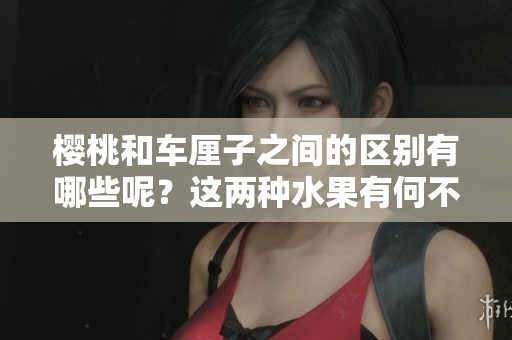 樱桃和车厘子之间的区别有哪些呢？这两种水果有何不同之处呢？