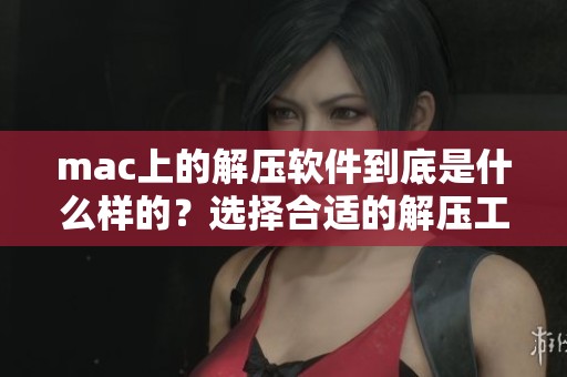 mac上的解压软件到底是什么样的？选择合适的解压工具非常重要