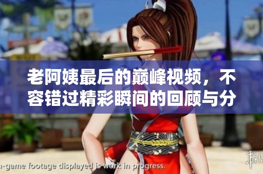 老阿姨最后的巅峰视频，不容错过精彩瞬间的回顾与分享