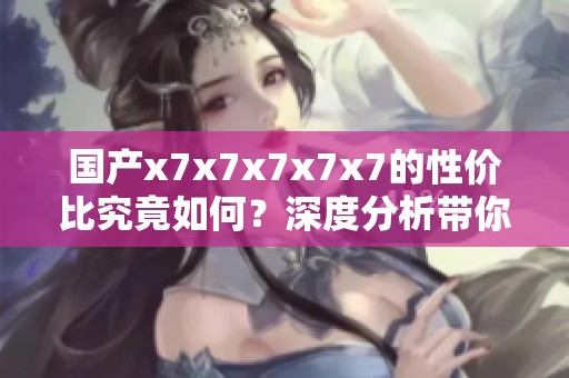 国产x7x7x7x7x7的性价比究竟如何？深度分析带你了解！