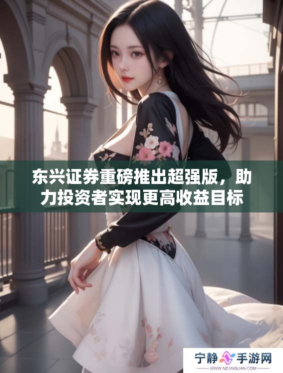 东兴证券重磅推出超强版，助力投资者实现更高收益目标
