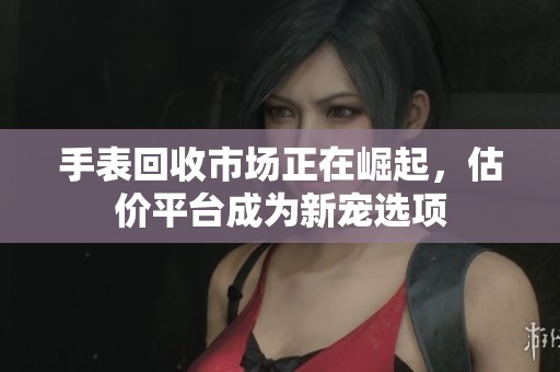 手表回收市场正在崛起，估价平台成为新宠选项