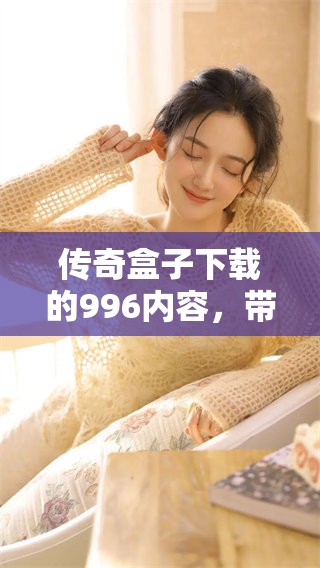 传奇盒子下载的996内容，带你体验全新游戏世界的无限乐趣