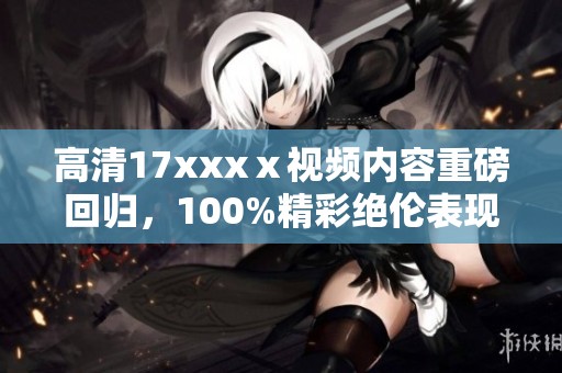 高清17xxxⅹ视频内容重磅回归，100%精彩绝伦表现值得期待