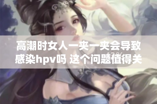 高潮时女人一夹一夹会导致感染hpv吗 这个问题值得关注与讨论