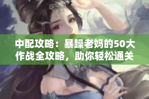 中配攻略：暴躁老妈的50大作战全攻略，助你轻松通关！