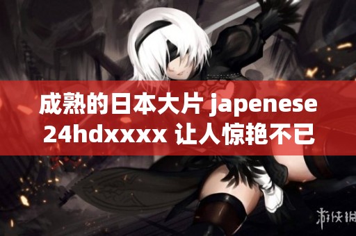 成熟的日本大片 japenese24hdxxxx 让人惊艳不已，快来体验它的魅力吧