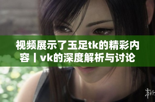 视频展示了玉足tk的精彩内容丨vk的深度解析与讨论