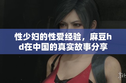 性少妇的性爱经验，麻豆hd在中国的真实故事分享