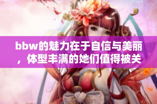 bbw的魅力在于自信与美丽，体型丰满的她们值得被关注与欣赏