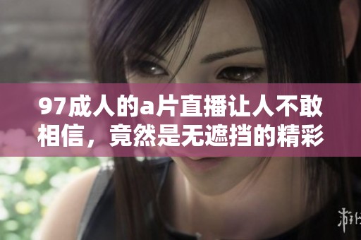 97**的**直播让人不敢相信，竟然是无遮挡的精彩内容