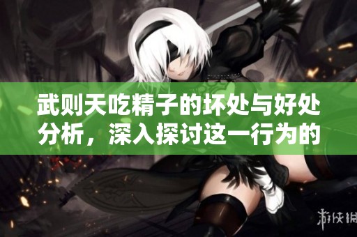 武则天吃精子的坏处与好处分析，深入探讨这一行为的利与弊