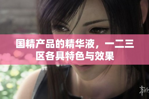 国精产品的精华液，一二三区各具特色与效果