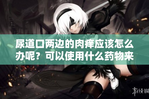 尿道口两边的肉痒应该怎么办呢？可以使用什么药物来缓解呢？