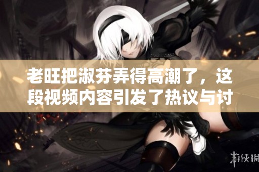 老旺把淑芬弄得高潮了，这段视频内容引发了热议与讨论