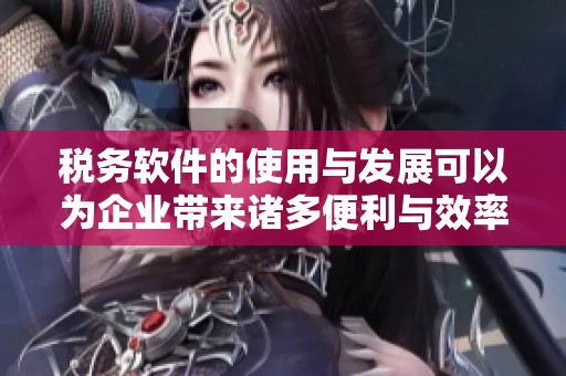 税务软件的使用与发展可以为企业带来诸多便利与效率提升