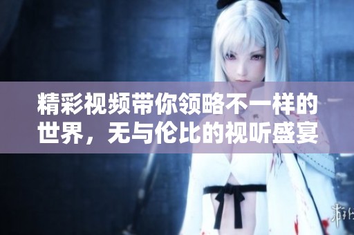 精彩视频带你领略不一样的世界，无与伦比的视听盛宴等你来欣赏