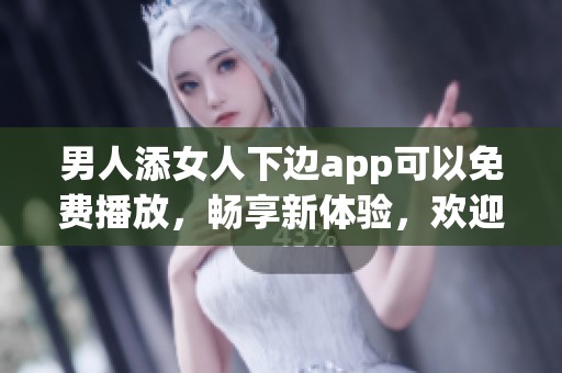 男人添女人下边app可以免费播放，畅享新体验，欢迎下载使用。