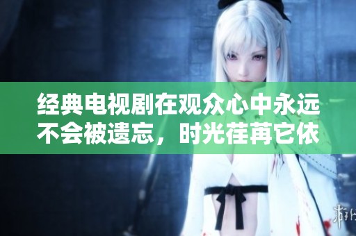 经典电视剧在观众心中永远不会被遗忘，时光荏苒它依旧熠熠生辉