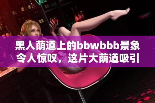 黑人荫道上的bbwbbb景象令人惊叹，这片大荫道吸引了众多目光。