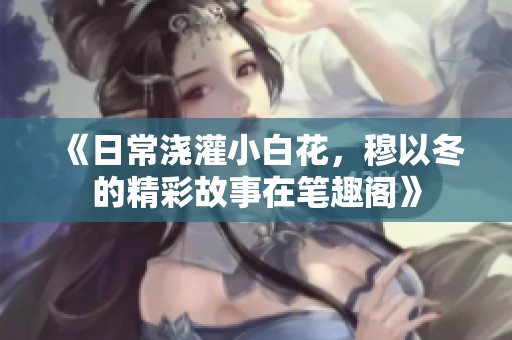 《日常浇灌小白花，穆以冬的精彩故事在笔趣阁》