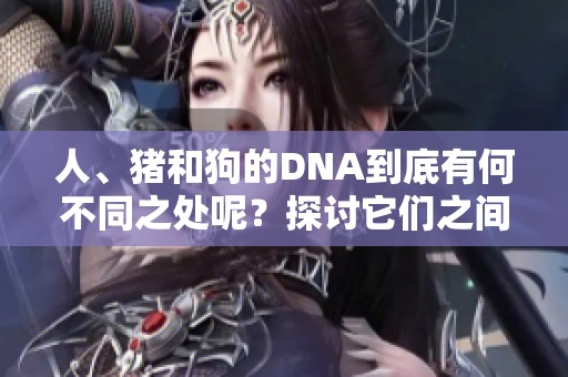 人、猪和狗的DNA到底有何不同之处呢？探讨它们之间的关系与影响。