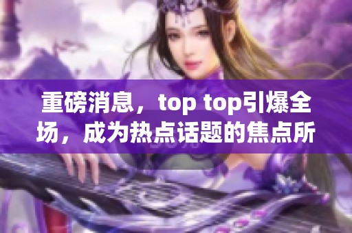 重磅消息，top top引爆全场，成为热点话题的焦点所在