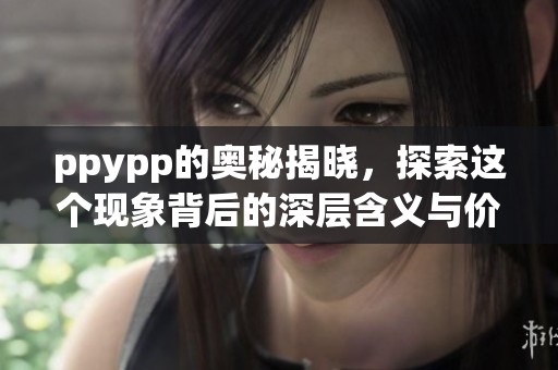 ppypp的奥秘揭晓，探索这个现象背后的深层含义与价值