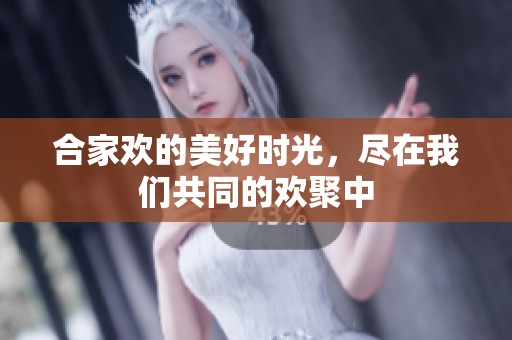 合家欢的美好时光，尽在我们共同的欢聚中