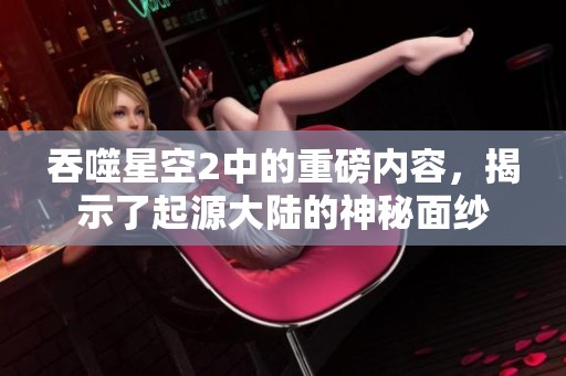 吞噬星空2中的重磅内容，揭示了起源大陆的神秘面纱