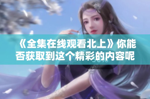 《全集在线观看北上》你能否获取到这个精彩的内容呢，让我们一起来探索吧